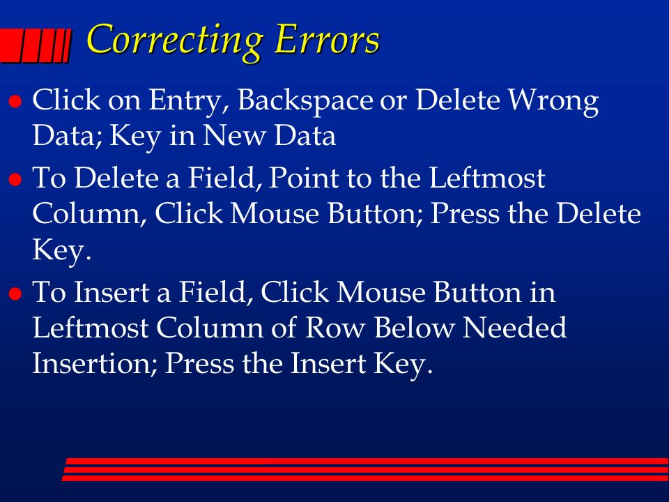 Correcting Errors l Click on Entry, Backspace or Delete Wrong Data; Key in New Data l To Delete a Field, Point to the Leftmost Column, Click Mouse Button; Press the Delete Key.
