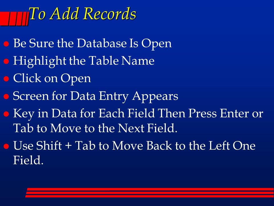 To Add Records l Be Sure the Database Is Open l Highlight the Table Name l Click on Open l Screen for Data Entry Appears l Key in Data for Each Field Then Press Enter or Tab to Move to the Next Field.