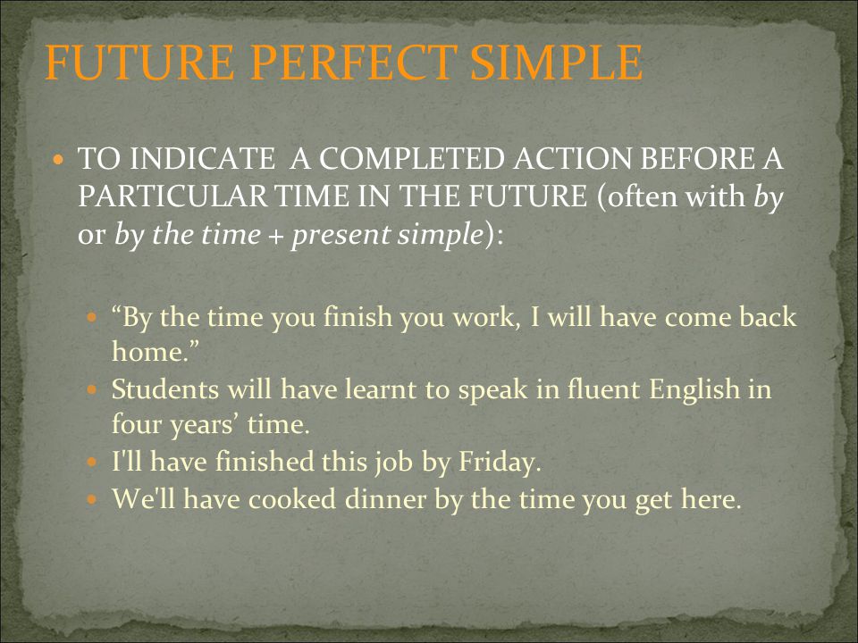 TO INDICATE A COMPLETED ACTION BEFORE A PARTICULAR TIME IN THE FUTURE (often with by or by the time + present simple): By the time you finish you work, I will have come back home. Students will have learnt to speak in fluent English in four years’ time.