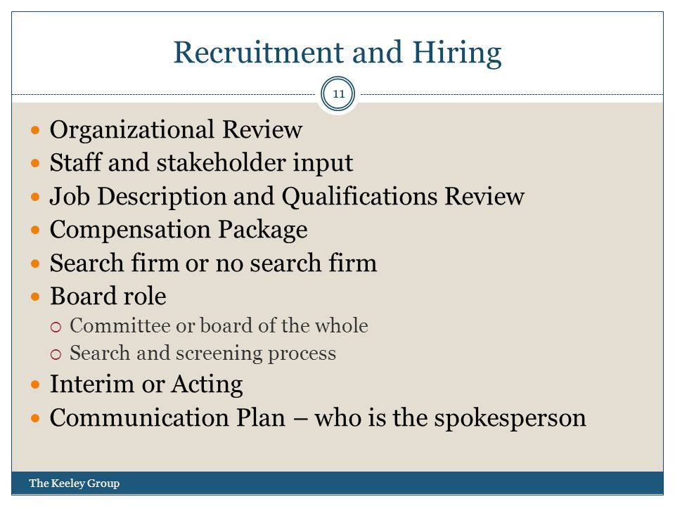 Recruitment and Hiring Organizational Review Staff and stakeholder input Job Description and Qualifications Review Compensation Package Search firm or no search firm Board role  Committee or board of the whole  Search and screening process Interim or Acting Communication Plan – who is the spokesperson 11 The Keeley Group