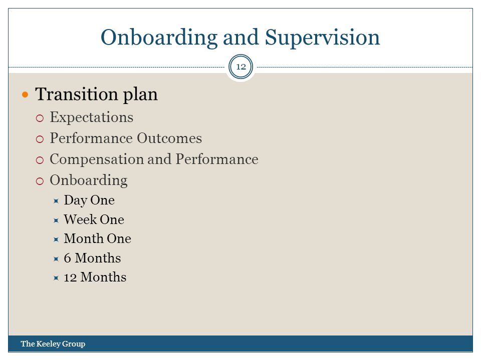 Onboarding and Supervision Transition plan  Expectations  Performance Outcomes  Compensation and Performance  Onboarding  Day One  Week One  Month One  6 Months  12 Months 12 The Keeley Group