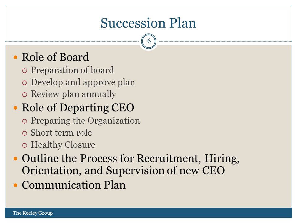 Succession Plan Role of Board  Preparation of board  Develop and approve plan  Review plan annually Role of Departing CEO  Preparing the Organization  Short term role  Healthy Closure Outline the Process for Recruitment, Hiring, Orientation, and Supervision of new CEO Communication Plan 6 The Keeley Group