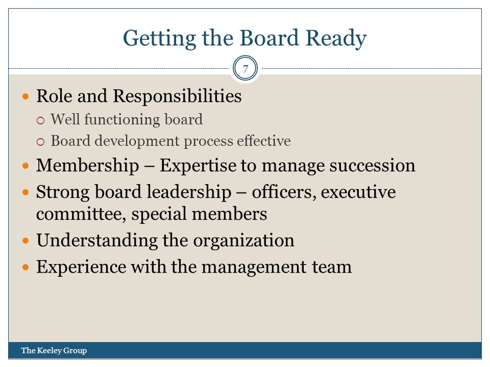 Getting the Board Ready Role and Responsibilities  Well functioning board  Board development process effective Membership – Expertise to manage succession Strong board leadership – officers, executive committee, special members Understanding the organization Experience with the management team 7 The Keeley Group