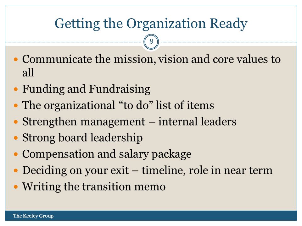 Getting the Organization Ready Communicate the mission, vision and core values to all Funding and Fundraising The organizational to do list of items Strengthen management – internal leaders Strong board leadership Compensation and salary package Deciding on your exit – timeline, role in near term Writing the transition memo 8 The Keeley Group
