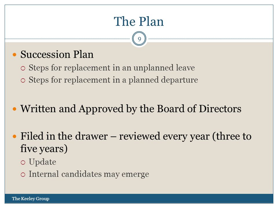 The Plan The Keeley Group 9 Succession Plan  Steps for replacement in an unplanned leave  Steps for replacement in a planned departure Written and Approved by the Board of Directors Filed in the drawer – reviewed every year (three to five years)  Update  Internal candidates may emerge