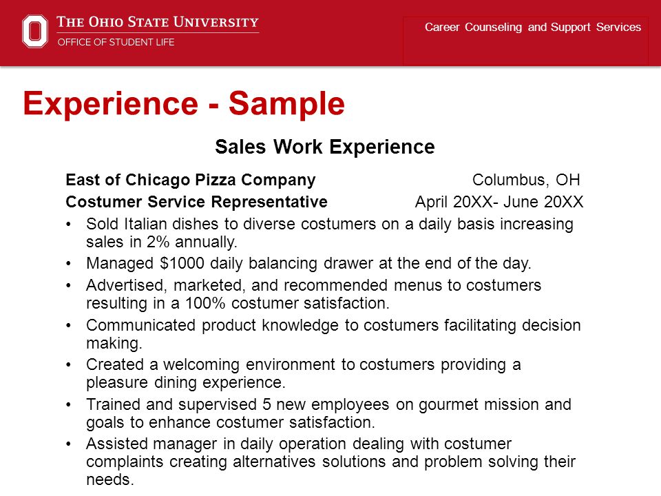 Career Counseling and Support Services Experience - Sample East of Chicago Pizza Company Columbus, OH Costumer Service Representative April 20XX- June 20XX Sold Italian dishes to diverse costumers on a daily basis increasing sales in 2% annually.
