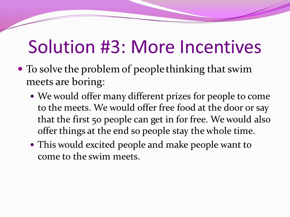 Solution #3: More Incentives To solve the problem of people thinking that swim meets are boring: We would offer many different prizes for people to come to the meets.
