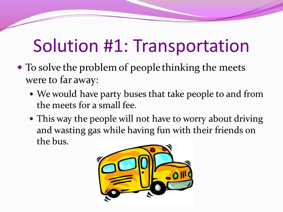 Solution #1: Transportation To solve the problem of people thinking the meets were to far away: We would have party buses that take people to and from the meets for a small fee.