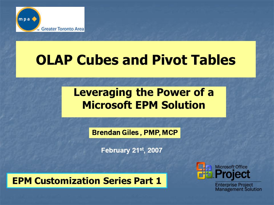 OLAP Cubes and Pivot Tables Leveraging the Power of a Microsoft EPM Solution EPM Customization Series Part 1 February 21 st, 2007 Brendan Giles, PMP, MCP