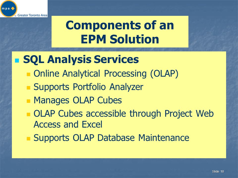 Slide 10 Components of an EPM Solution SQL Analysis Services Online Analytical Processing (OLAP) Supports Portfolio Analyzer Manages OLAP Cubes OLAP Cubes accessible through Project Web Access and Excel Supports OLAP Database Maintenance