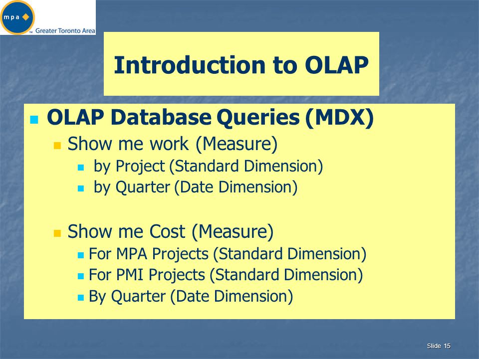 Slide 15 Introduction to OLAP OLAP Database Queries (MDX) Show me work (Measure) by Project (Standard Dimension) by Quarter (Date Dimension) Show me Cost (Measure) For MPA Projects (Standard Dimension) For PMI Projects (Standard Dimension) By Quarter (Date Dimension)