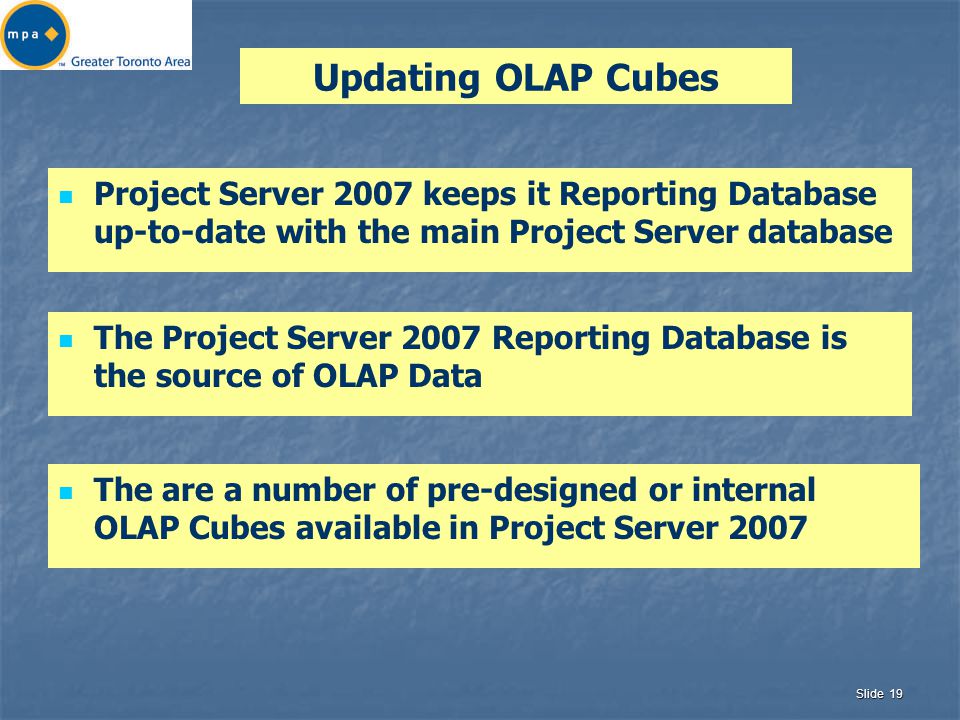Slide 19 Updating OLAP Cubes Project Server 2007 keeps it Reporting Database up-to-date with the main Project Server database The Project Server 2007 Reporting Database is the source of OLAP Data The are a number of pre-designed or internal OLAP Cubes available in Project Server 2007