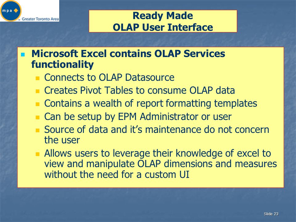 Slide 23 Ready Made OLAP User Interface Microsoft Excel contains OLAP Services functionality Connects to OLAP Datasource Creates Pivot Tables to consume OLAP data Contains a wealth of report formatting templates Can be setup by EPM Administrator or user Source of data and it’s maintenance do not concern the user Allows users to leverage their knowledge of excel to view and manipulate OLAP dimensions and measures without the need for a custom UI