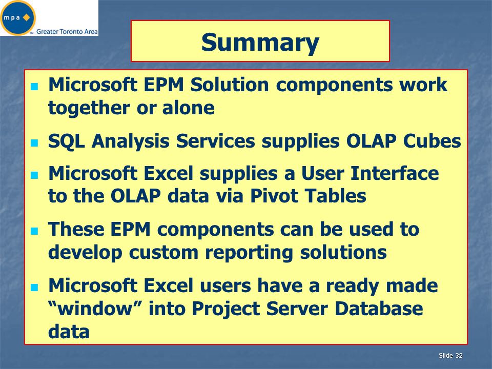 Slide 32 Summary Microsoft EPM Solution components work together or alone SQL Analysis Services supplies OLAP Cubes Microsoft Excel supplies a User Interface to the OLAP data via Pivot Tables These EPM components can be used to develop custom reporting solutions Microsoft Excel users have a ready made window into Project Server Database data