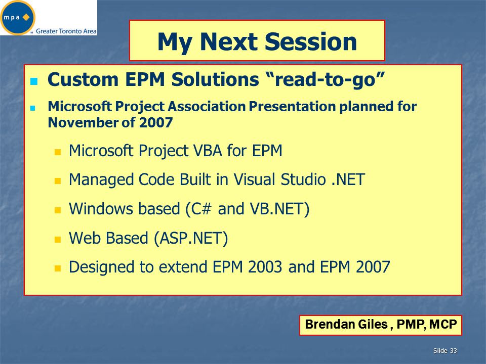 Slide 33 My Next Session Custom EPM Solutions read-to-go Microsoft Project Association Presentation planned for November of 2007 Microsoft Project VBA for EPM Managed Code Built in Visual Studio.NET Windows based (C# and VB.NET) Web Based (ASP.NET) Designed to extend EPM 2003 and EPM 2007 Brendan Giles, PMP, MCP