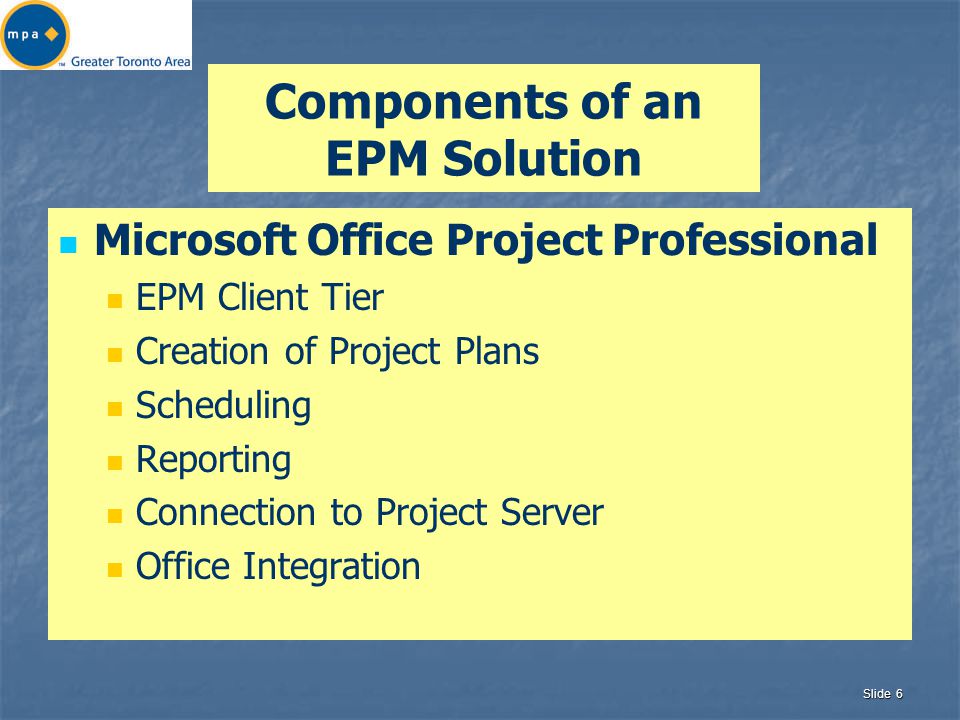 Slide 6 Components of an EPM Solution Microsoft Office Project Professional EPM Client Tier Creation of Project Plans Scheduling Reporting Connection to Project Server Office Integration