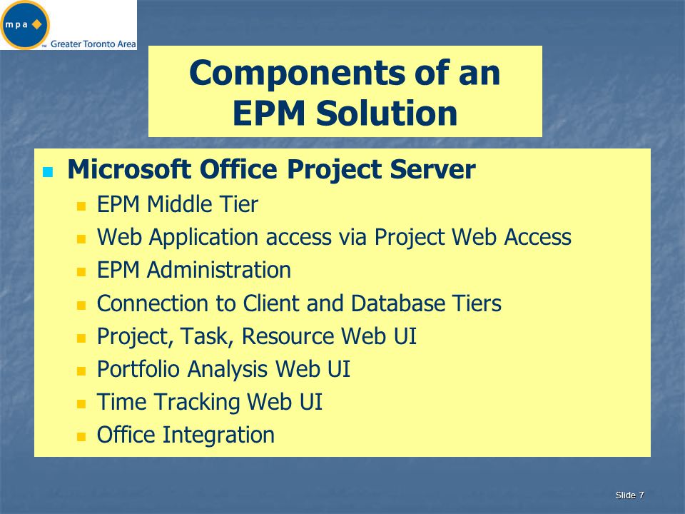 Slide 7 Components of an EPM Solution Microsoft Office Project Server EPM Middle Tier Web Application access via Project Web Access EPM Administration Connection to Client and Database Tiers Project, Task, Resource Web UI Portfolio Analysis Web UI Time Tracking Web UI Office Integration