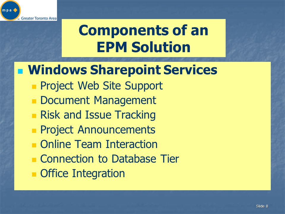 Slide 8 Components of an EPM Solution Windows Sharepoint Services Project Web Site Support Document Management Risk and Issue Tracking Project Announcements Online Team Interaction Connection to Database Tier Office Integration