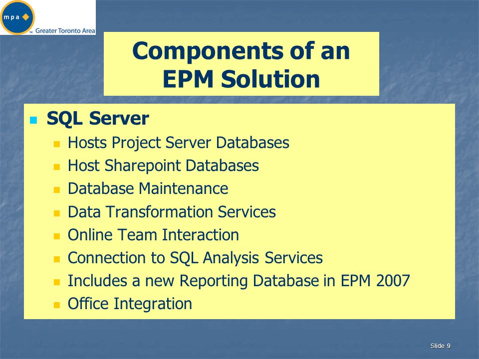 Slide 9 Components of an EPM Solution SQL Server Hosts Project Server Databases Host Sharepoint Databases Database Maintenance Data Transformation Services Online Team Interaction Connection to SQL Analysis Services Includes a new Reporting Database in EPM 2007 Office Integration