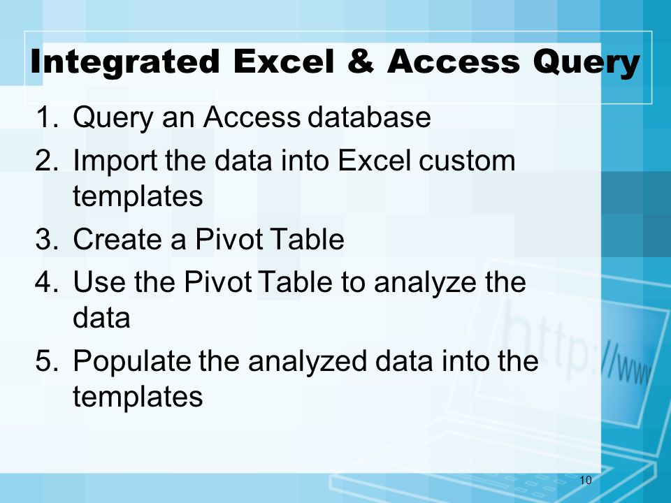 10 Integrated Excel & Access Query 1.Query an Access database 2.Import the data into Excel custom templates 3.Create a Pivot Table 4.Use the Pivot Table to analyze the data 5.Populate the analyzed data into the templates