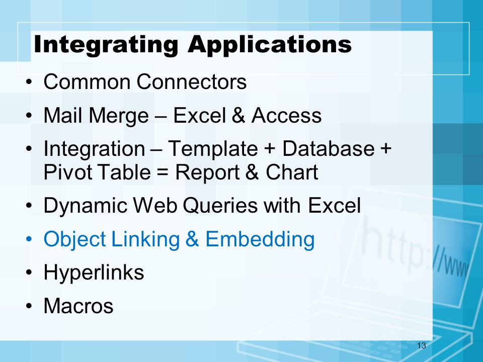 13 Integrating Applications Common Connectors Mail Merge – Excel & Access Integration – Template + Database + Pivot Table = Report & Chart Dynamic Web Queries with Excel Object Linking & Embedding Hyperlinks Macros