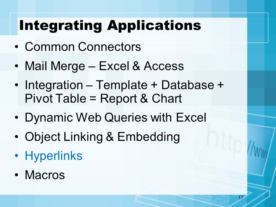 17 Integrating Applications Common Connectors Mail Merge – Excel & Access Integration – Template + Database + Pivot Table = Report & Chart Dynamic Web Queries with Excel Object Linking & Embedding Hyperlinks Macros