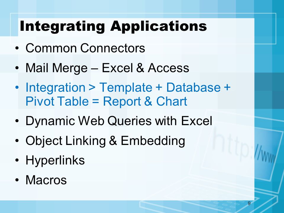 9 Integrating Applications Common Connectors Mail Merge – Excel & Access Integration > Template + Database + Pivot Table = Report & Chart Dynamic Web Queries with Excel Object Linking & Embedding Hyperlinks Macros