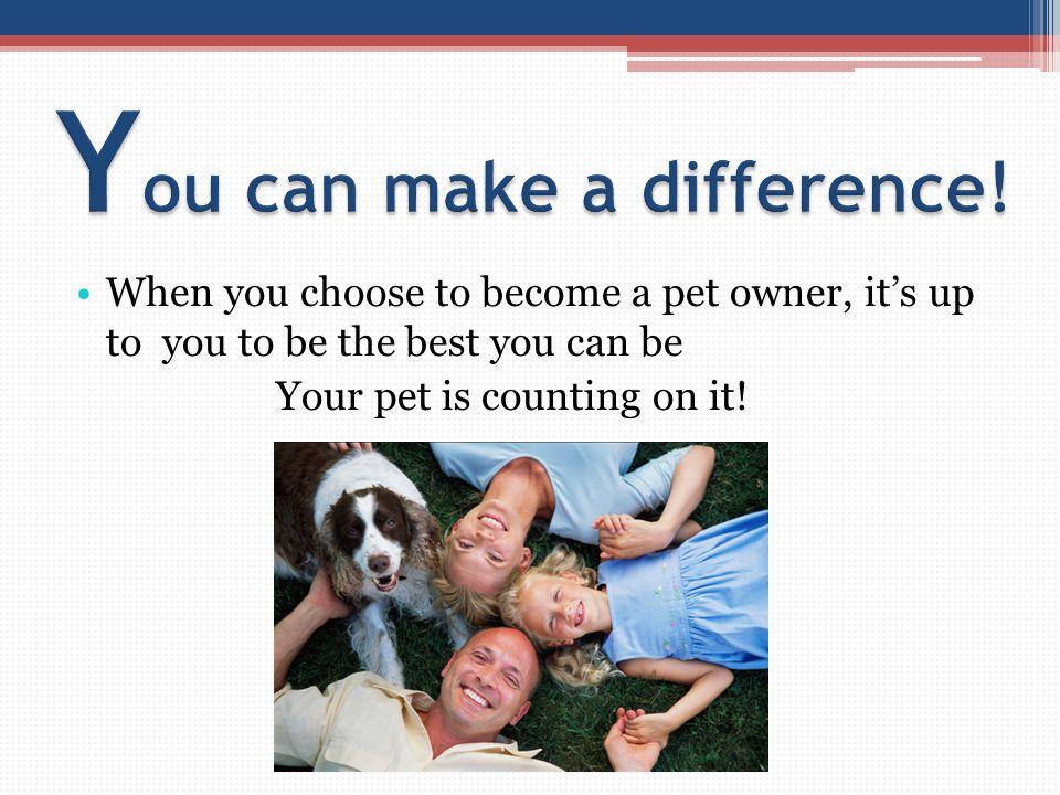 When you choose to become a pet owner, it’s up to you to be the best you can be Your pet is counting on it!