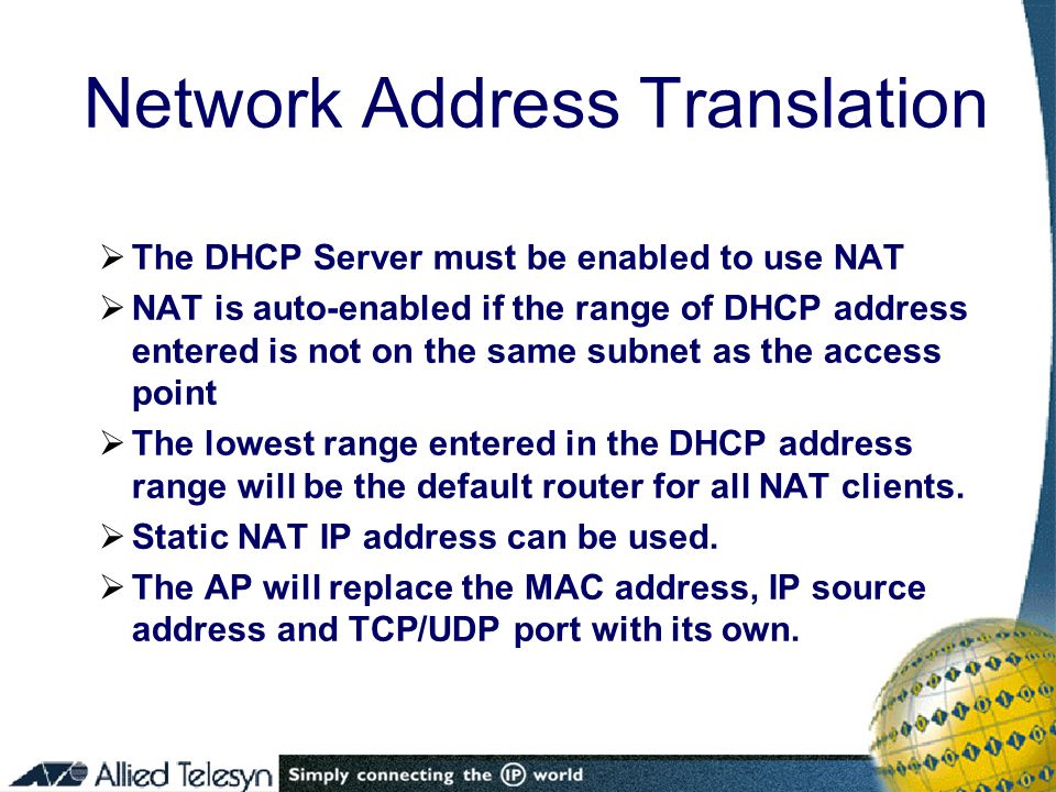  The DHCP Server must be enabled to use NAT  NAT is auto-enabled if the range of DHCP address entered is not on the same subnet as the access point  The lowest range entered in the DHCP address range will be the default router for all NAT clients.