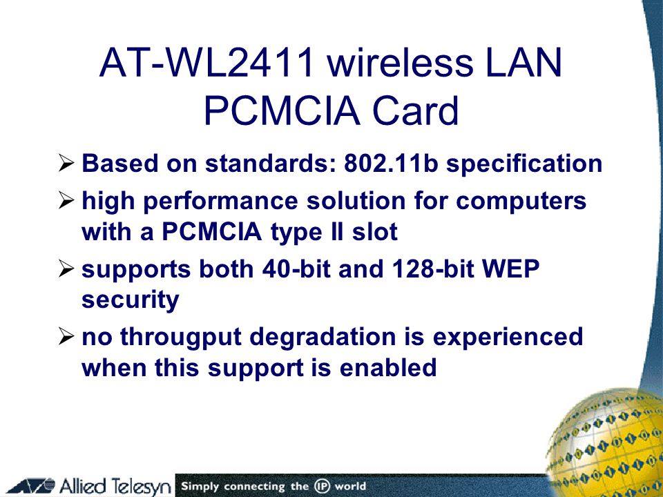 AT-WL2411 wireless LAN PCMCIA Card  Based on standards: b specification  high performance solution for computers with a PCMCIA type II slot  supports both 40-bit and 128-bit WEP security  no througput degradation is experienced when this support is enabled