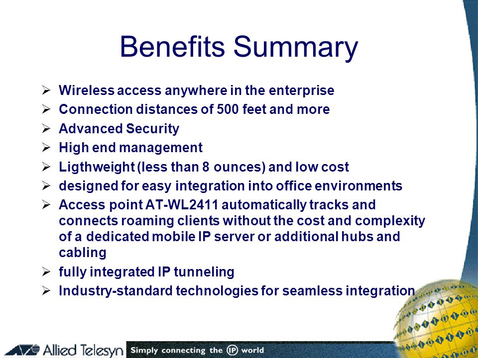 Benefits Summary  Wireless access anywhere in the enterprise  Connection distances of 500 feet and more  Advanced Security  High end management  Ligthweight (less than 8 ounces) and low cost  designed for easy integration into office environments  Access point AT-WL2411 automatically tracks and connects roaming clients without the cost and complexity of a dedicated mobile IP server or additional hubs and cabling  fully integrated IP tunneling  Industry-standard technologies for seamless integration