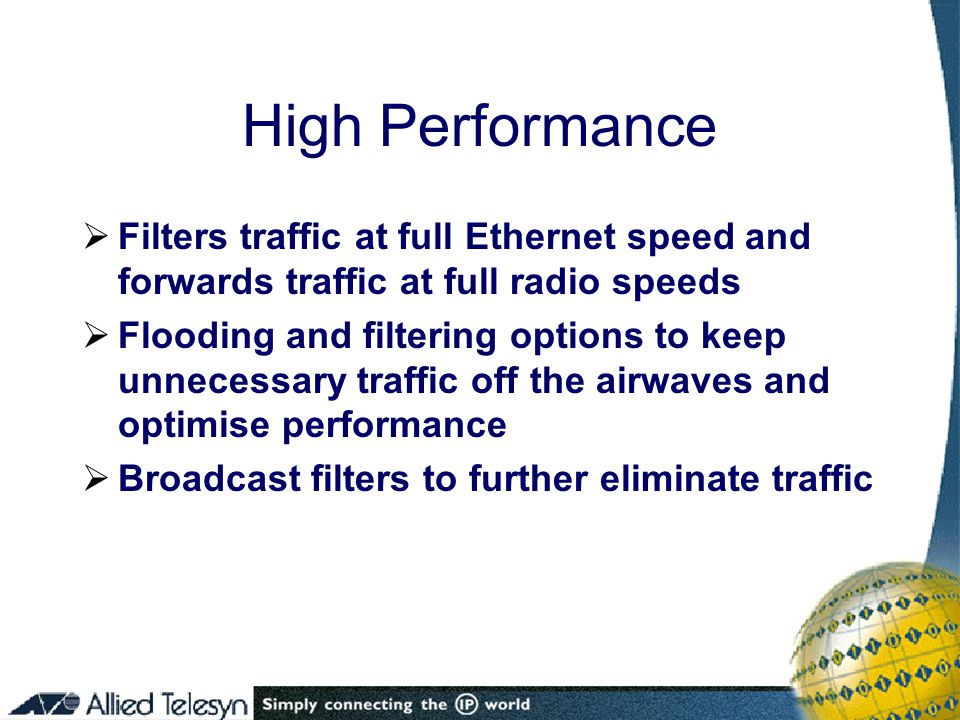 High Performance  Filters traffic at full Ethernet speed and forwards traffic at full radio speeds  Flooding and filtering options to keep unnecessary traffic off the airwaves and optimise performance  Broadcast filters to further eliminate traffic