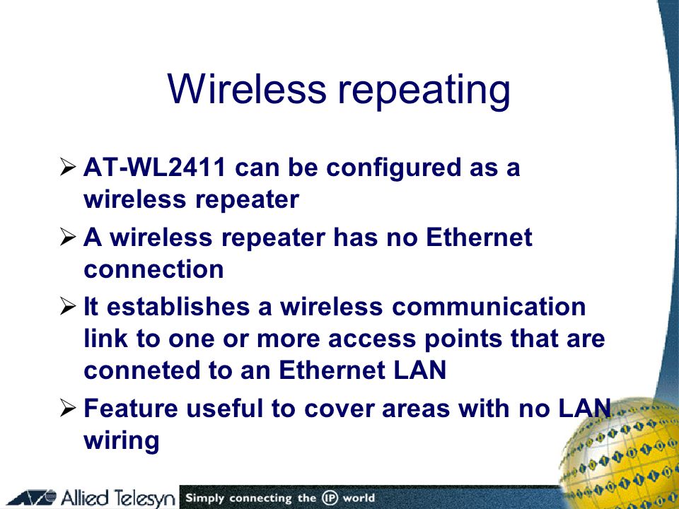 Wireless repeating  AT-WL2411 can be configured as a wireless repeater  A wireless repeater has no Ethernet connection  It establishes a wireless communication link to one or more access points that are conneted to an Ethernet LAN  Feature useful to cover areas with no LAN wiring