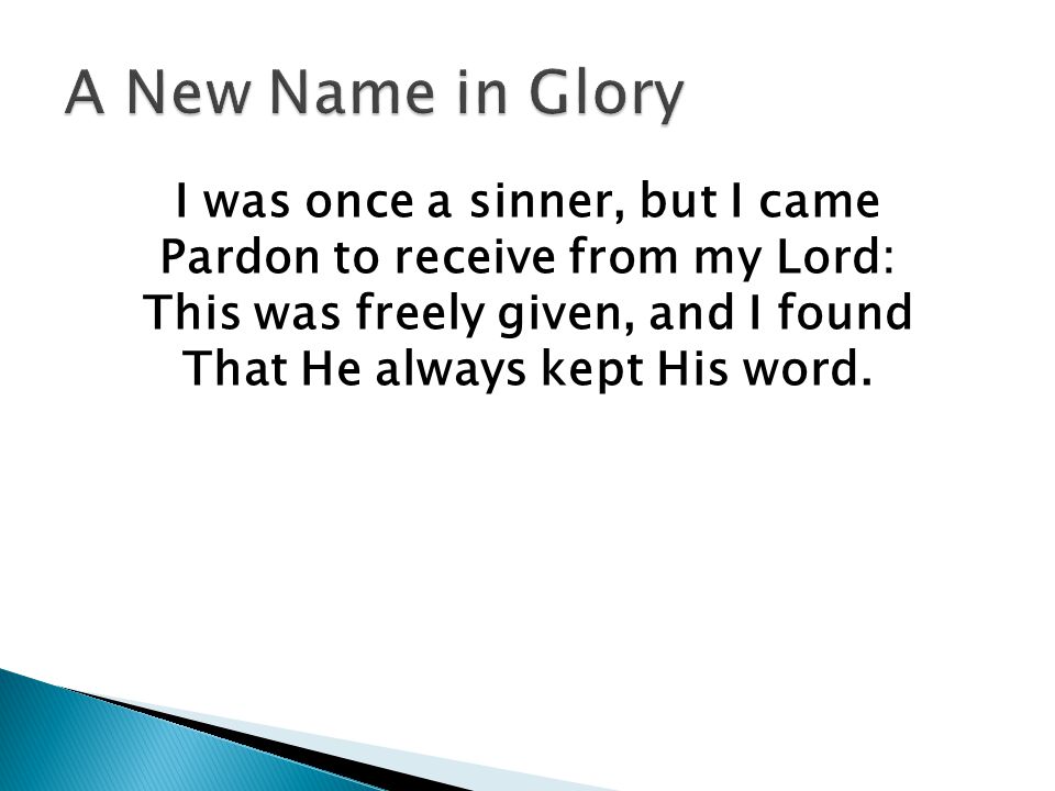 I was once a sinner, but I came Pardon to receive from my Lord: This was freely given, and I found That He always kept His word.