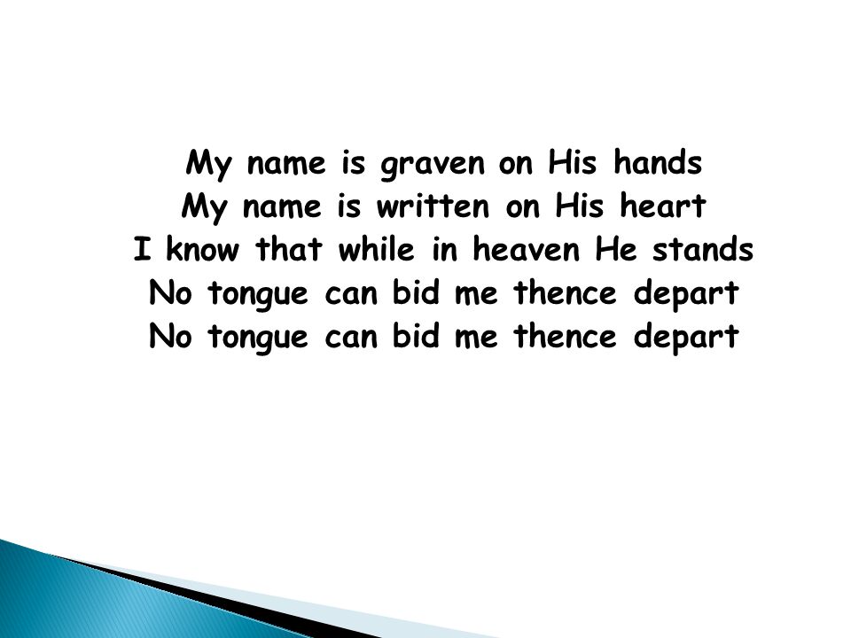 My name is graven on His hands My name is written on His heart I know that while in heaven He stands No tongue can bid me thence depart