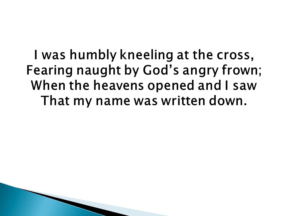 I was humbly kneeling at the cross, Fearing naught by God’s angry frown; When the heavens opened and I saw That my name was written down.