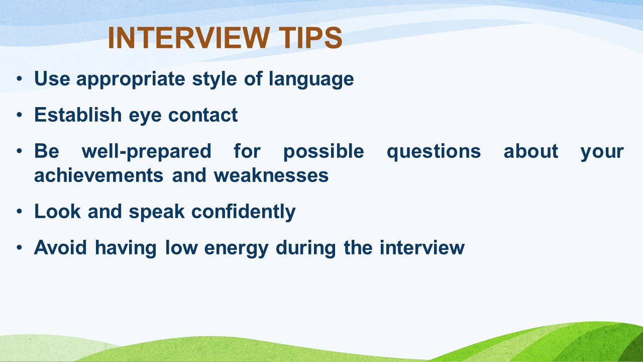 Use appropriate style of language Establish eye contact Be well-prepared for possible questions about your achievements and weaknesses Look and speak confidently Avoid having low energy during the interview INTERVIEW TIPS