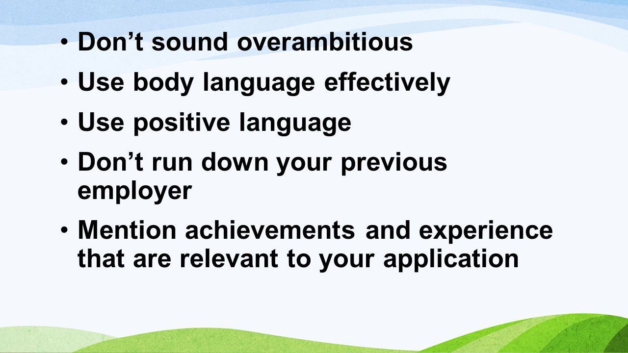 Don’t sound overambitious Use body language effectively Use positive language Don’t run down your previous employer Mention achievements and experience that are relevant to your application