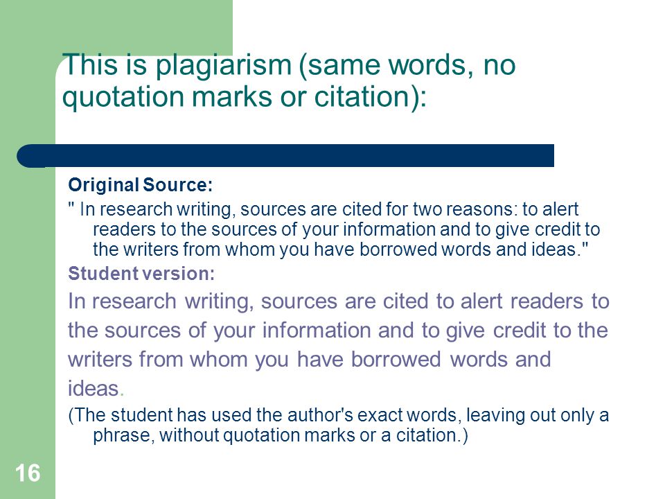 16 This is plagiarism (same words, no quotation marks or citation): Original Source: In research writing, sources are cited for two reasons: to alert readers to the sources of your information and to give credit to the writers from whom you have borrowed words and ideas. Student version: In research writing, sources are cited to alert readers to the sources of your information and to give credit to the writers from whom you have borrowed words and ideas.