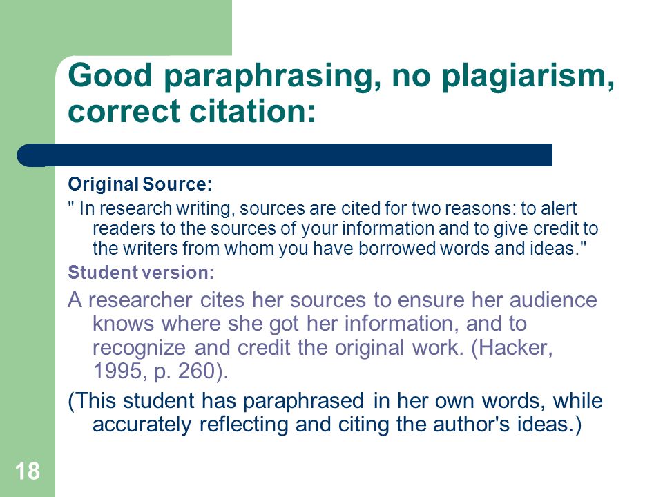 18 Good paraphrasing, no plagiarism, correct citation: Original Source: In research writing, sources are cited for two reasons: to alert readers to the sources of your information and to give credit to the writers from whom you have borrowed words and ideas. Student version: A researcher cites her sources to ensure her audience knows where she got her information, and to recognize and credit the original work.