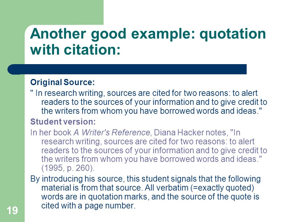 19 Another good example: quotation with citation: Original Source: In research writing, sources are cited for two reasons: to alert readers to the sources of your information and to give credit to the writers from whom you have borrowed words and ideas. Student version: In her book A Writer s Reference, Diana Hacker notes, In research writing, sources are cited for two reasons: to alert readers to the sources of your information and to give credit to the writers from whom you have borrowed words and ideas. (1995, p.