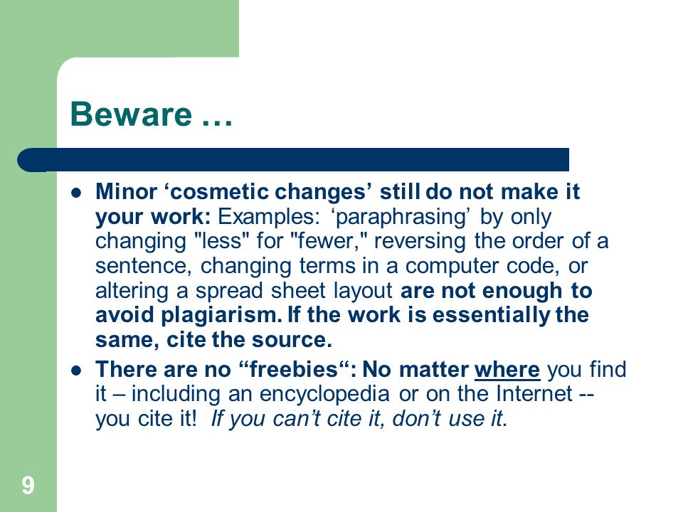 9 Beware … Minor ‘cosmetic changes’ still do not make it your work: Examples: ‘paraphrasing’ by only changing less for fewer, reversing the order of a sentence, changing terms in a computer code, or altering a spread sheet layout are not enough to avoid plagiarism.