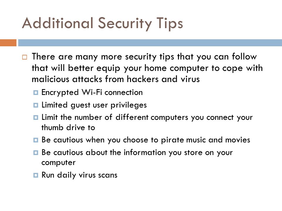 Additional Security Tips  There are many more security tips that you can follow that will better equip your home computer to cope with malicious attacks from hackers and virus  Encrypted Wi-Fi connection  Limited guest user privileges  Limit the number of different computers you connect your thumb drive to  Be cautious when you choose to pirate music and movies  Be cautious about the information you store on your computer  Run daily virus scans