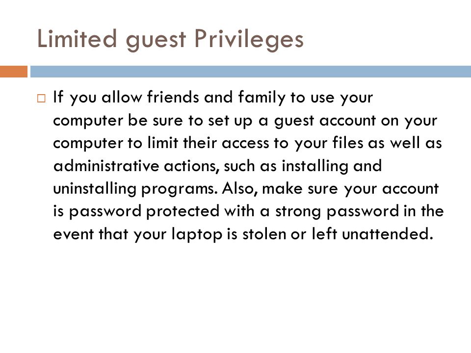 Limited guest Privileges  If you allow friends and family to use your computer be sure to set up a guest account on your computer to limit their access to your files as well as administrative actions, such as installing and uninstalling programs.