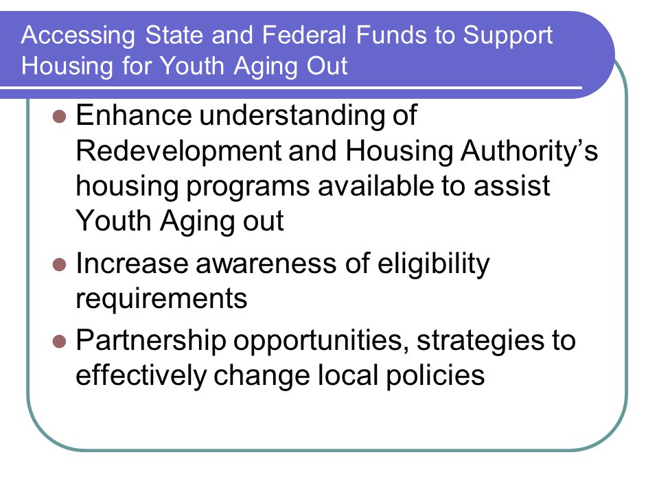 Accessing State and Federal Funds to Support Housing for Youth Aging Out Enhance understanding of Redevelopment and Housing Authority’s housing programs available to assist Youth Aging out Increase awareness of eligibility requirements Partnership opportunities, strategies to effectively change local policies