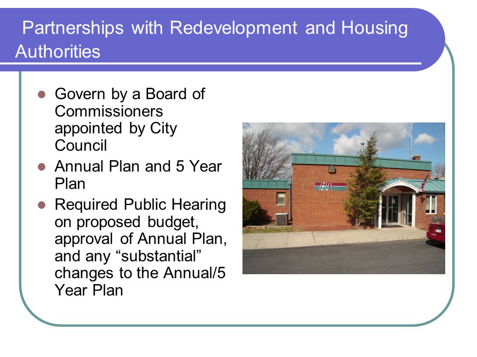 Partnerships with Redevelopment and Housing Authorities Govern by a Board of Commissioners appointed by City Council Annual Plan and 5 Year Plan Required Public Hearing on proposed budget, approval of Annual Plan, and any substantial changes to the Annual/5 Year Plan