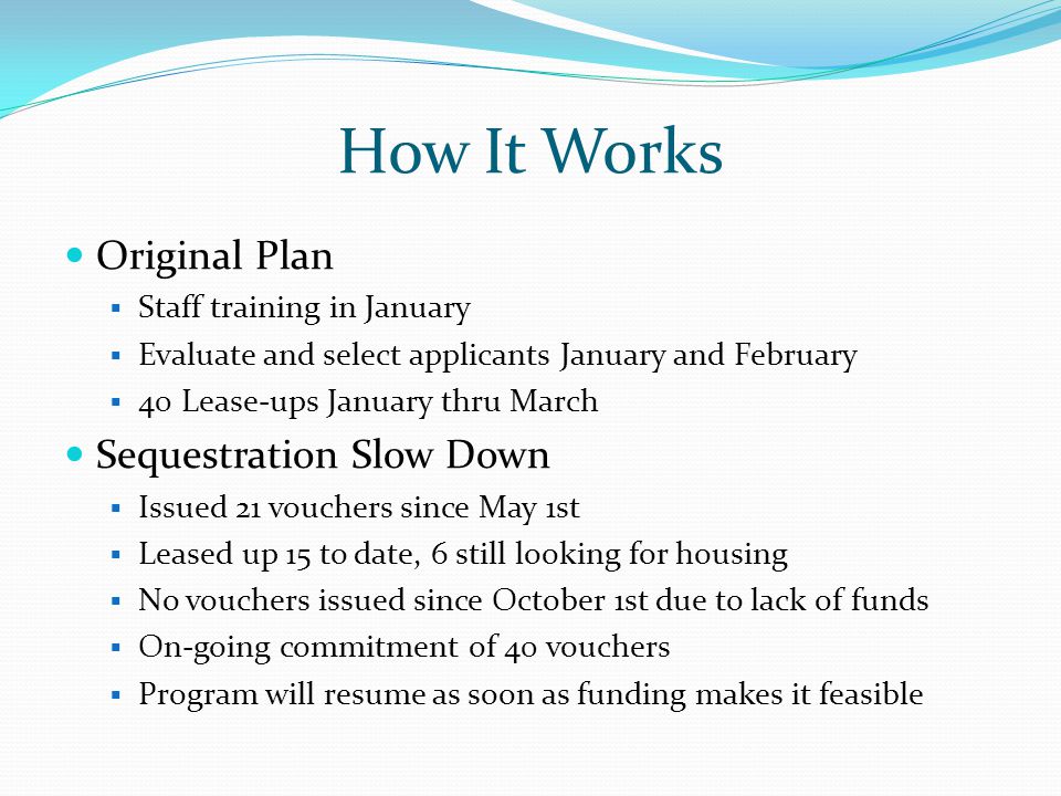 How It Works Original Plan  Staff training in January  Evaluate and select applicants January and February  40 Lease-ups January thru March Sequestration Slow Down  Issued 21 vouchers since May 1st  Leased up 15 to date, 6 still looking for housing  No vouchers issued since October 1st due to lack of funds  On-going commitment of 40 vouchers  Program will resume as soon as funding makes it feasible