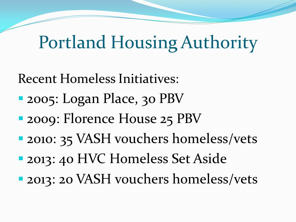 Portland Housing Authority Recent Homeless Initiatives:  2005: Logan Place, 30 PBV  2009: Florence House 25 PBV  2010: 35 VASH vouchers homeless/vets  2013: 40 HVC Homeless Set Aside  2013: 20 VASH vouchers homeless/vets