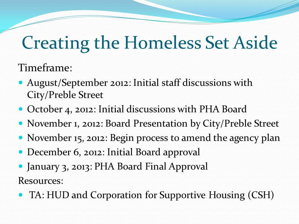 Creating the Homeless Set Aside Timeframe: August/September 2012: Initial staff discussions with City/Preble Street October 4, 2012: Initial discussions with PHA Board November 1, 2012: Board Presentation by City/Preble Street November 15, 2012: Begin process to amend the agency plan December 6, 2012: Initial Board approval January 3, 2013: PHA Board Final Approval Resources: TA: HUD and Corporation for Supportive Housing (CSH)
