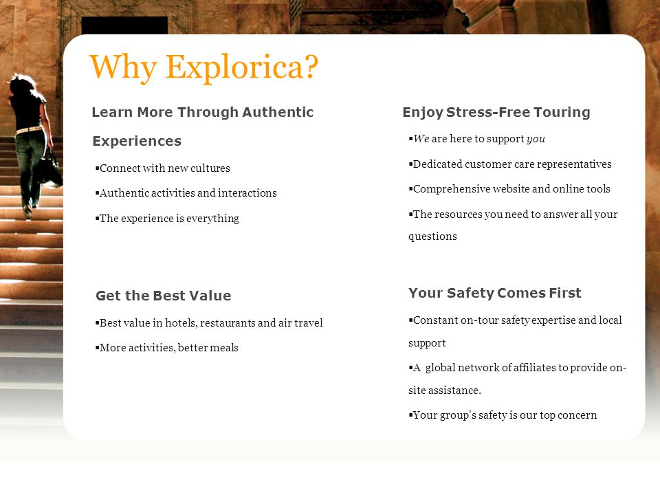Learn More Through Authentic Experiences  Connect with new cultures  Authentic activities and interactions  The experience is everything Get the Best Value  Best value in hotels, restaurants and air travel  More activities, better meals Why Explorica.